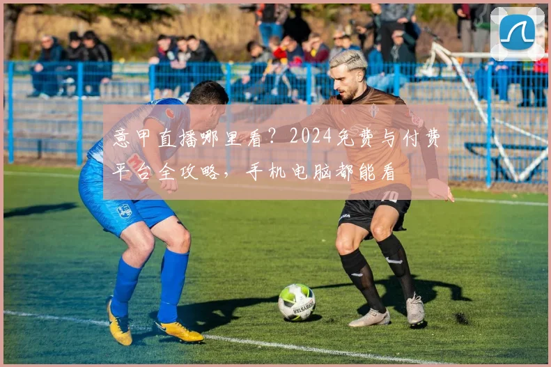 意甲直播哪里看?2024免费与付费平台全攻略,手机电脑都能看