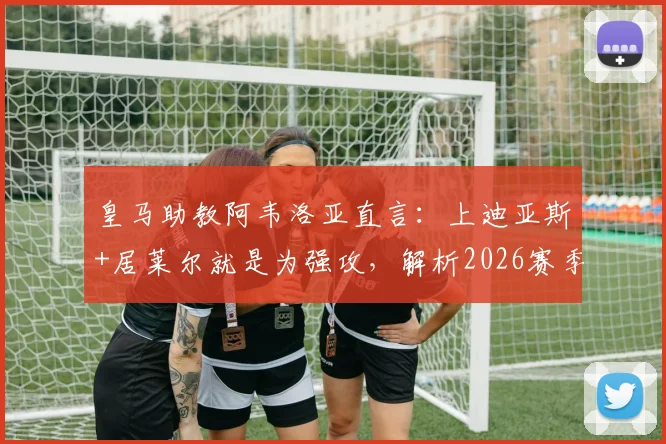 皇马助教阿韦洛亚直言：上迪亚斯+居莱尔就是为强攻，解析2026赛季最强进攻阵容配置