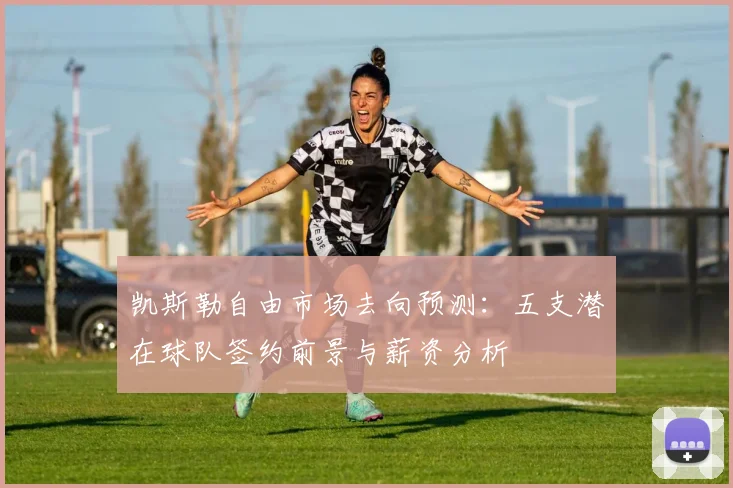 凯斯勒自由市场去向预测：五支潜在球队签约前景与薪资分析