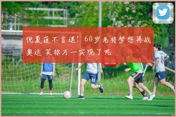 倪夏莲不言退！60岁老将梦想再战奥运 笑称万一实现了呢