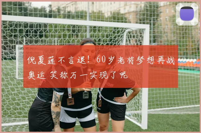 倪夏莲不言退！60岁老将梦想再战奥运 笑称万一实现了呢