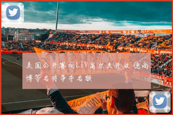 美国公开赛向LIV高尔夫开放 德尚博等名将争夺名额