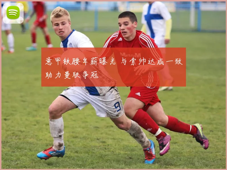 意甲铁腰年薪曝光 与索帅达成一致助力曼联争冠