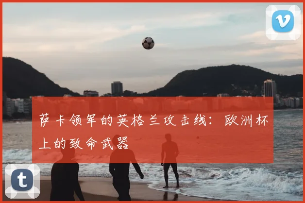 萨卡领军的英格兰攻击线:欧洲杯上的致命武器