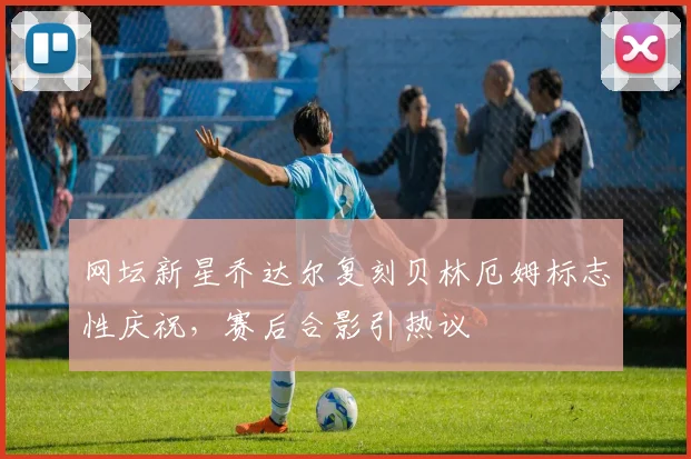 网坛新星乔达尔复刻贝林厄姆标志性庆祝,赛后合影引热议