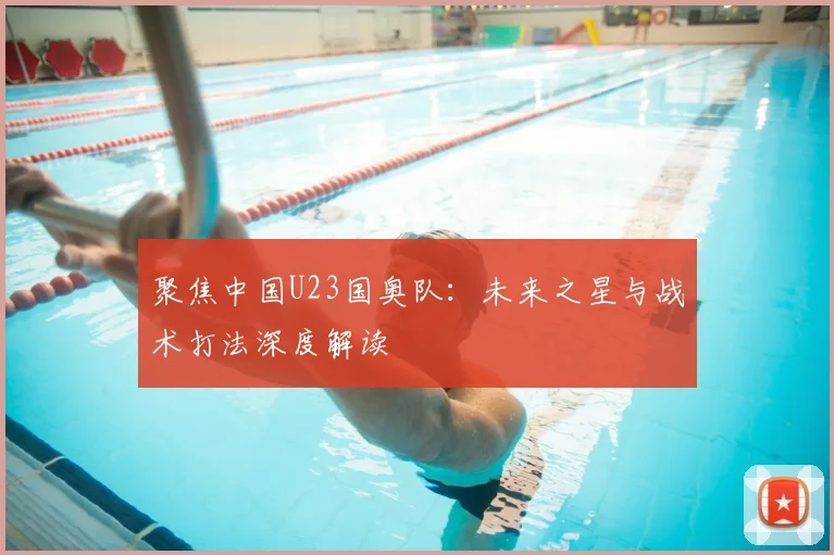 聚焦中国U23国奥队：未来之星与战术打法深度解读