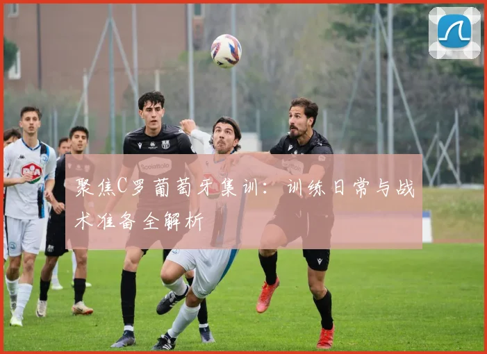 聚焦C罗葡萄牙集训：训练日常与战术准备全解析