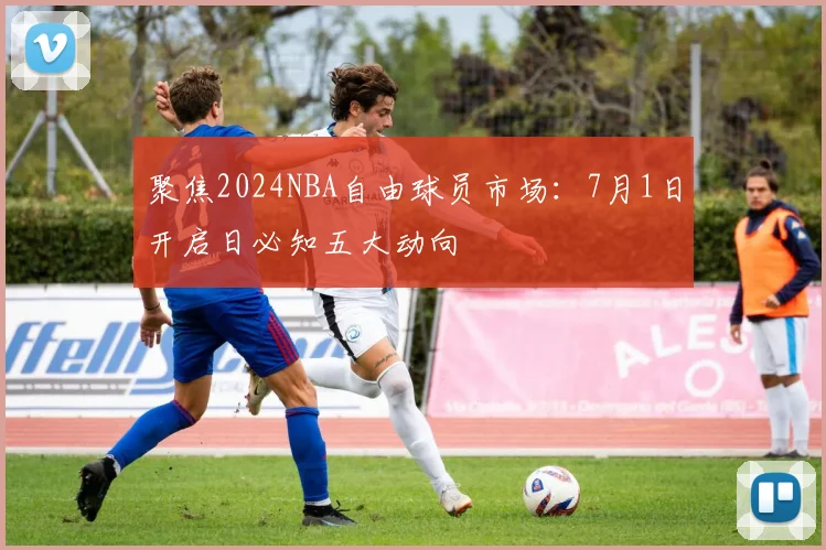 聚焦2024NBA自由球员市场：7月1日开启日必知五大动向