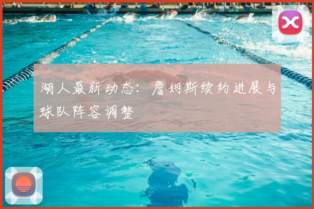 湖人最新动态：詹姆斯续约进展与球队阵容调整