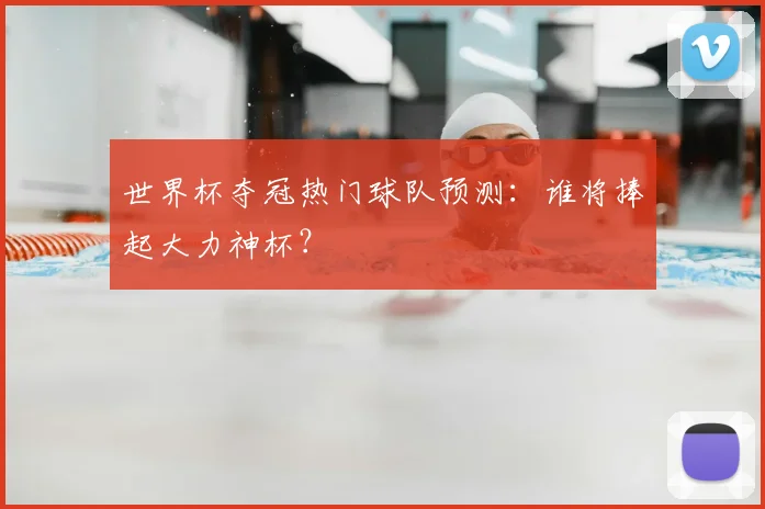世界杯夺冠热门球队预测：谁将捧起大力神杯？
