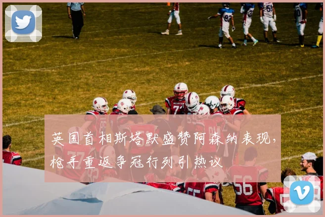 英国首相斯塔默盛赞阿森纳表现,枪手重返争冠行列引热议