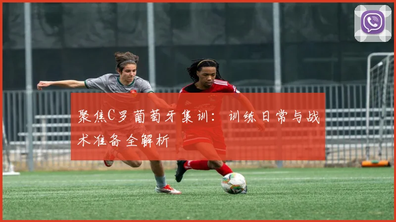 聚焦C罗葡萄牙集训：训练日常与战术准备全解析