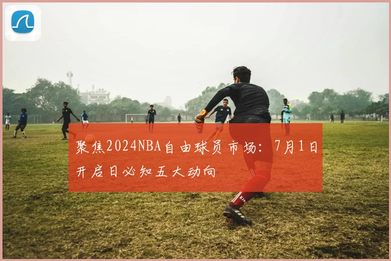 聚焦2024NBA自由球员市场:7月1日开启日必知五大动向