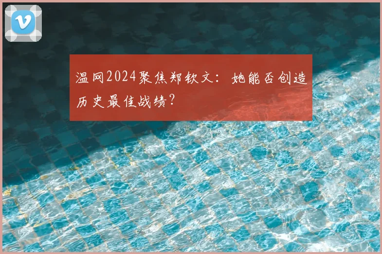 温网2024聚焦郑钦文：她能否创造历史最佳战绩？