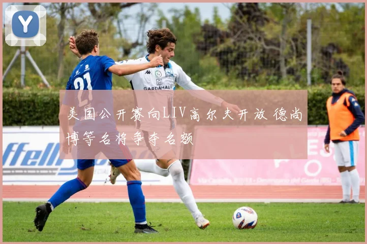 美国公开赛向LIV高尔夫开放 德尚博等名将争夺名额