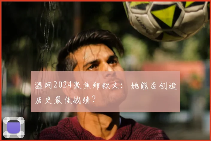 温网2024聚焦郑钦文:她能否创造历史最佳战绩?