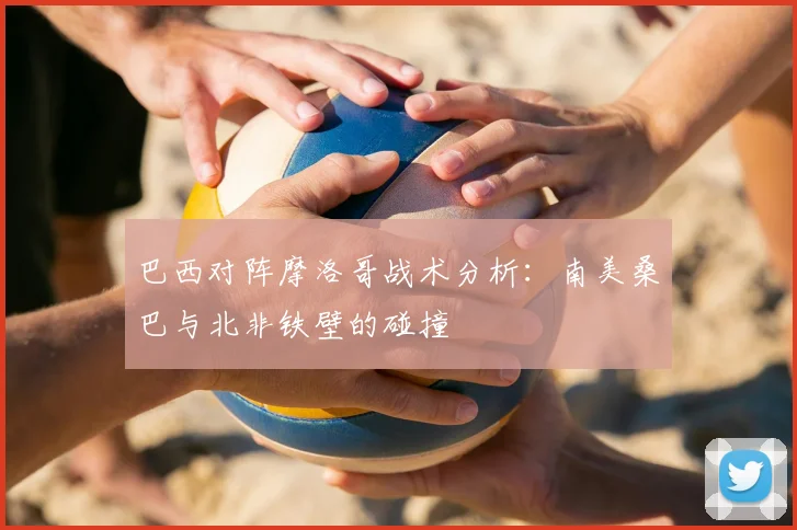 巴西对阵摩洛哥战术分析：南美桑巴与北非铁壁的碰撞