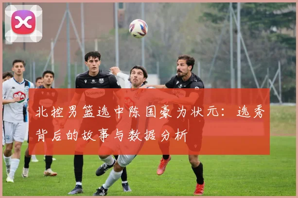 北控男篮选中陈国豪为状元：选秀背后的故事与数据分析