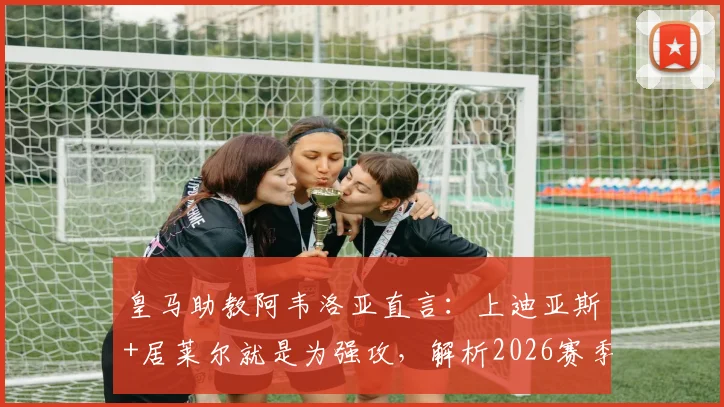 皇马助教阿韦洛亚直言：上迪亚斯+居莱尔就是为强攻，解析2026赛季最强进攻阵容配置