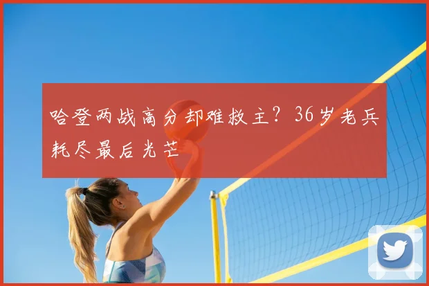 哈登两战高分却难救主？36岁老兵耗尽最后光芒
