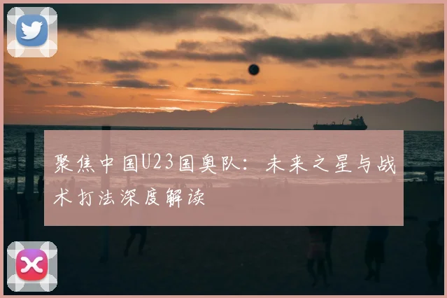 聚焦中国U23国奥队：未来之星与战术打法深度解读