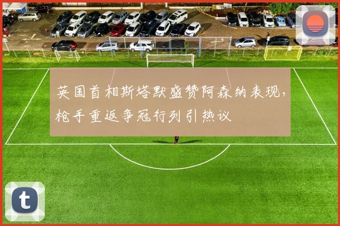英国首相斯塔默盛赞阿森纳表现,枪手重返争冠行列引热议