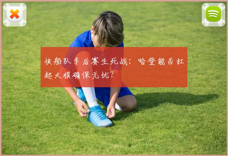 快船队季后赛生死战：哈登能否扛起大旗确保无忧？